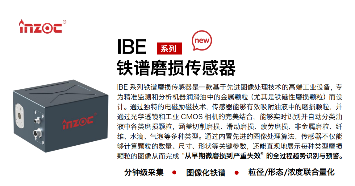 IBE 系列油液鐵譜磨損傳感器是一款基于先進圖像處理技術的高端工業設備，專為精準監測和分析機器潤滑油中的金屬顆粒(尤其是鐵磁性磨損顆粒)而設計。通過獨特的電磁勵磁技術，傳感器能夠有效吸附油液中的損顆粒，并通過光學透鏡和工業 CMOS 相機的完美結合，能夠實時識別并自動分類油液中各類磨損顆粒，涵蓋切削磨損、滑動磨損、疲勞損、非金屬磨粒、纖維、水滴、氣泡等多種類型。通過內置先進的圖像處理算法，傳感器不僅能夠計算顆粒的數量、尺寸、形狀等關鍵參數，還能直觀地展示每種類型磨損。適用行業設備：汽油和柴油發動機、壓縮機、齒輪箱、變速器、渦輪機和泵等；檢測油品:潤滑油/齒輪油、/液壓油/透平油/柴機油等。