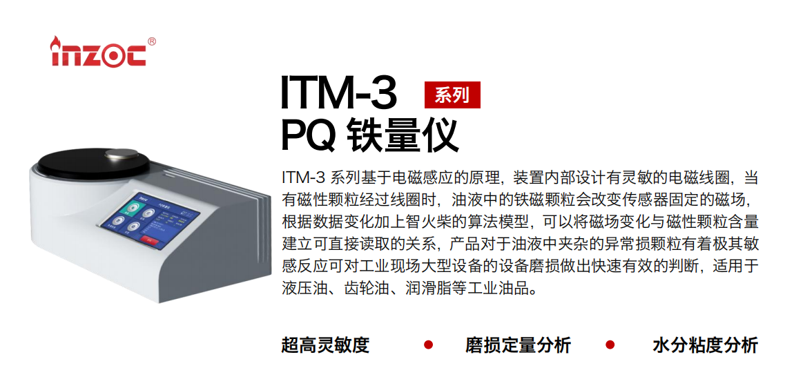 ITM-3系列PQ鐵量儀基于電磁感應的原理，裝置內部設計有靈敏的電磁線圈，當有磁性顆粒經過線圈時，油液中的鐵磁顆粒會改變傳感器固定的磁場，根據數據變化加上智火柴的算法模型，可以將磁場變化與磁性顆粒含量建立可直接讀取的關系，產品對于油液中夾雜的異常損顆粒有著極其敏感反應可對工業現場大型設備的設備磨損做出快速有效的判斷，適用于液壓油、齒輪油、潤滑脂等工業油品。