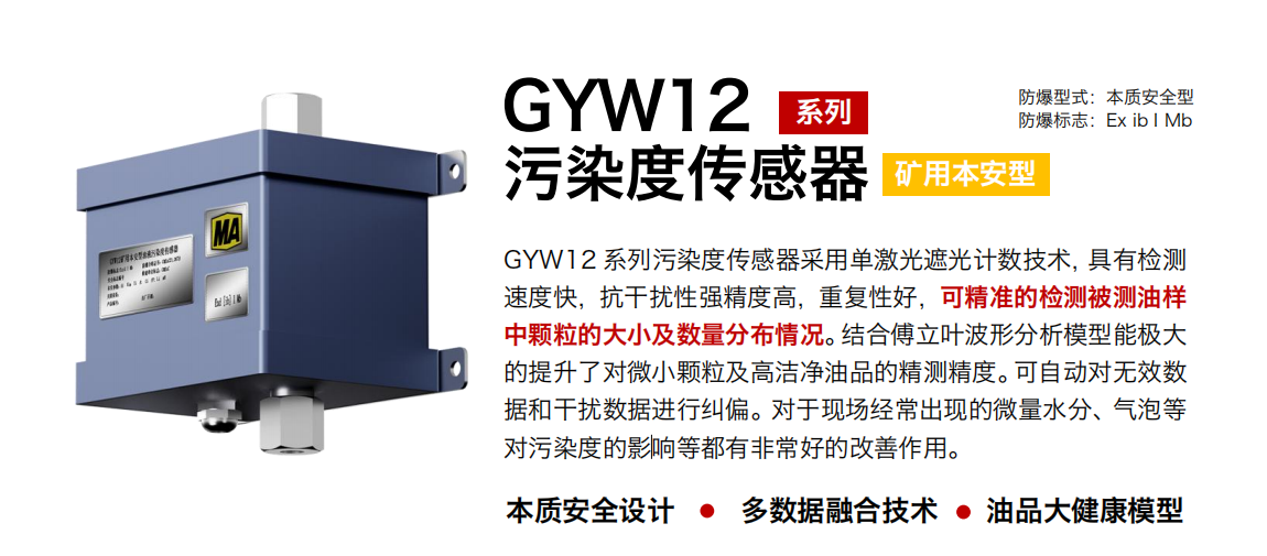 GYW12 系列礦用本安型污染度傳感器采用單激光遮光計數技術，具有檢測速度快，抗干擾性強精度高，重復性好，可精準的檢測被測油樣中顆粒的大小及數量分布情況。結合傅立葉波形分析模型能極大的提升了對微小顆粒及高潔凈油品的精測精度?？勺詣訉o效數據和干擾數據進行糾偏。對于現場經常出現的微量水分、氣泡等對污染度的影響等都有非常好的改善作用。
行業：轉載機、刮板機、采煤機、破碎機、皮帶機、盾構機、大型設備等
油品：液壓油、齒輪油、空壓機油、燃氣機油等
