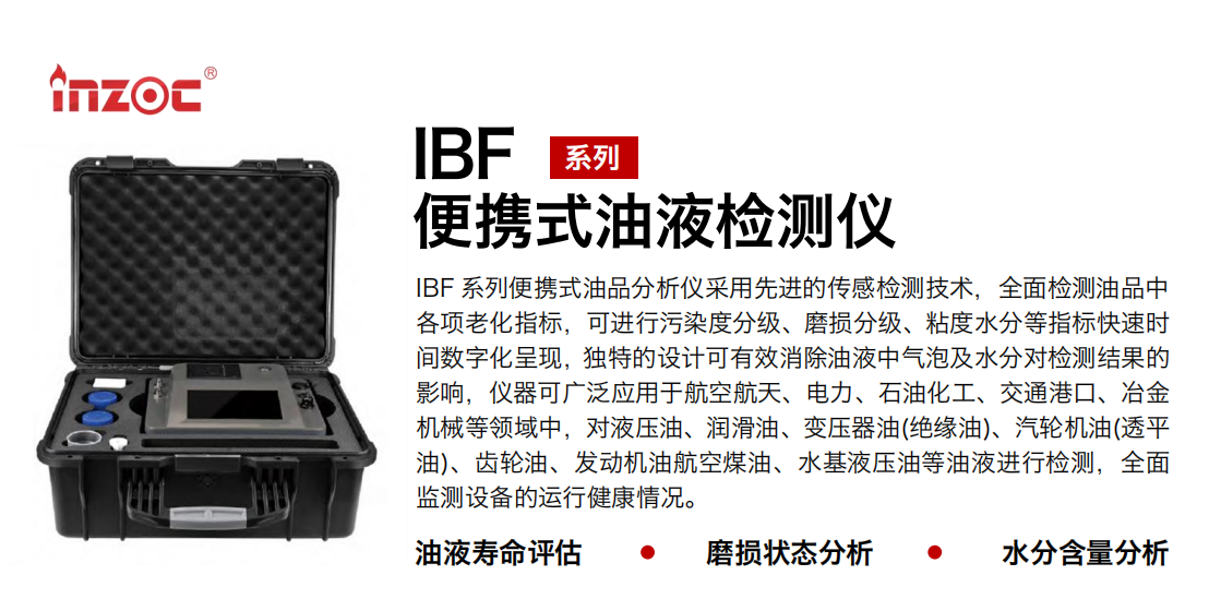 IBF系列便攜式油液檢測(cè)分析儀采用先進(jìn)的傳感檢測(cè)技術(shù)，全面檢測(cè)油品中各項(xiàng)老化指標(biāo)，可進(jìn)行污染度分級(jí)、磨損分級(jí)、粘度水分等指標(biāo)快速時(shí)間數(shù)字化呈現(xiàn)，獨(dú)特的設(shè)計(jì)可有效消除油液中氣泡及水分對(duì)檢測(cè)結(jié)果的影響，儀器可廣泛應(yīng)用于航空航天、電力、石油化工、交通港口、冶金機(jī)械等領(lǐng)域中，對(duì)液壓油、潤(rùn)滑油、變壓器油(絕緣油)、汽輪機(jī)油(透平油)、齒輪油、發(fā)動(dòng)機(jī)油航空煤油、水基液壓油等油液進(jìn)行檢測(cè)，全面監(jiān)測(cè)設(shè)備的運(yùn)行健康情況。
行業(yè)：鋼鐵、石化、盾構(gòu)、電力、風(fēng)電、大型設(shè)備、實(shí)驗(yàn)室
油品：液壓油、透平油、柴機(jī)油、齒輪油、變壓器油
