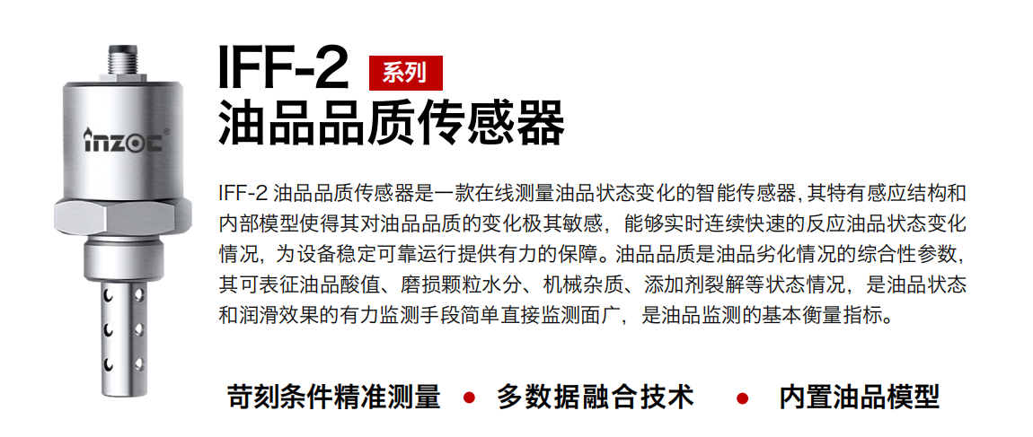 IFF-2油品品質傳感器是一款在線測量油品狀態變化的智能傳感器，其特有感應結構和內部模型使得其對油品品質的變化極其敏感，能夠實時連續快速的反應油品狀態變化情況，為設備穩定可靠運行提供有力的保障。油品品質是油品劣化情況的綜合性參數，其可表征油品酸值、磨損顆粒水分、機械雜質、添加劑裂解等狀態情況，是油品狀態和潤滑效果的有力監測手段簡單直接監測面廣，是油品監測的基本衡量指標。
行業：鋼鐵冶金/石油化工/能源電力/水泥建材/大型機械/煤炭采礦/地下挖掘等
油品：潤滑油/齒輪油/液壓油/透平油/渦輪機油等