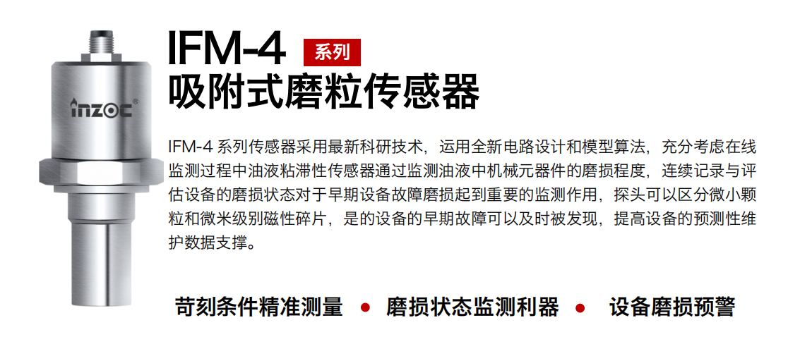 IFM-4系列油液吸附式磨粒傳感器采用最新科研技術，運用全新電路設計和模型算法，充分考慮在線監測過程中油液粘滯性傳感器通過監測油液中機械元器件的磨損程度，連續記錄與評估設備的磨損狀態對于早期設備故障磨損起到重要的監測作用，探頭可以區分微小顆粒和微米級別磁性碎片，是的設備的早期故障可以及時被發現，提高設備的預測性維護數據支撐。
行業：鋼鐵、石化、盾構、電力、風電、大型設備、OEM 集成等
油品：液壓油、透平油、柴機油、絕緣油、變壓器油等