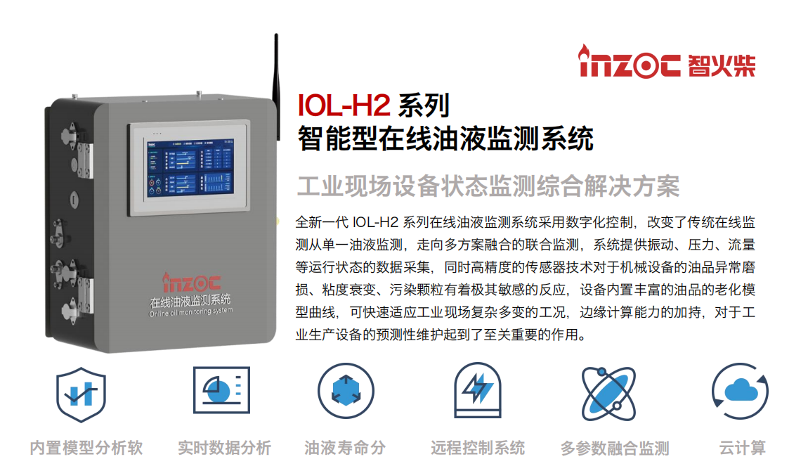 IOL-H2系列智能型在線油液監測系統-工業現場設備狀態監測綜合解決方案
全新一代 IOL-H2 系列在線油液監測系統采用數字化控制，改變了傳統在線監測從單一油液監測，走向多方案融合的聯合監測，系統提供振動、壓力、流量等運行狀態的數據采集，同時高精度的傳感器技術對于機械設備的油品異常磨損、粘度衰變、污染顆粒有著極其敏感的反應，設備內置豐富的油品的老化模型曲線，可快速適應工業現場復雜多變的工況，邊緣計算能力的加持，對于工業生產設備的預測性維護起到了至關重要的作用。
應用領域：鋼鐵冶金、石油化工、能源電力、水泥建材、大型機械、煤炭、盾構等。
