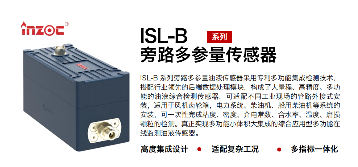 ISL-B 系列旁路多參量油液傳感器采用專利多功能集成檢測技術，搭配行業領先的后端數據處理模塊，構成了大量程、高精度、多功能的油液綜合檢測傳感器，可適配不同工業現場的管路外接式安裝，適用于風機齒輪箱，電力系統、柴油機、船用柴油機等系統的安裝，可一次性完成粘度、密度、介電常數、含水率、溫度、磨損顆粒的檢測。真正實現多功能小體積大集成的綜合應用型多功能在線監測油液傳感器。
行業：鋼鐵、石化、盾構、電力、風電、大型設備、OEM 等
油品：齒輪油、液壓油、透平油、柴機油等