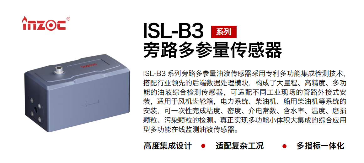 ISL-B3 系列旁路多參量油液傳感器采用專利多功能集成檢測(cè)技術(shù)，搭配行業(yè)領(lǐng)先的后端數(shù)據(jù)處理模塊，構(gòu)成了大量程、高精度、多功能的油液綜合檢測(cè)傳感器，可適配不同工業(yè)現(xiàn)場(chǎng)的管路外接式安裝，適用于風(fēng)機(jī)齒輪箱，電力系統(tǒng)、柴油機(jī)、船用柴油機(jī)等系統(tǒng)的安裝，可一次性完成粘度、密度、介電常數(shù)、含水率、溫度、磨損顆粒、污染顆粒的檢測(cè)。真正實(shí)現(xiàn)多功能小體積大集成的綜合應(yīng)用型多功能在線監(jiān)測(cè)油液傳感器。
                    應(yīng)用行業(yè)：鋼鐵、石化、盾構(gòu)、電力、風(fēng)電、大型設(shè)備、OEM 等
                    適用油品：齒輪油、液壓油、透平油、柴機(jī)油等