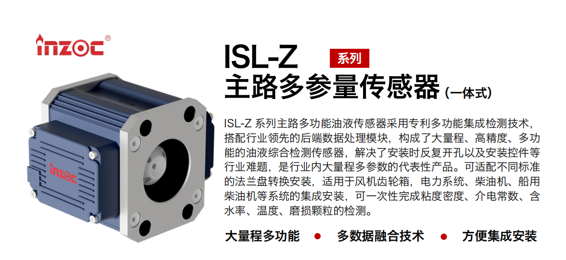 ISL-Z 系列主路多功能油液傳感器采用專利多功能集成檢測技術(shù)，搭配行業(yè)領(lǐng)先的后端數(shù)據(jù)處理模塊，構(gòu)成了大量程、高精度、多功能的油液綜合檢測傳感器，解決了安裝時反復(fù)開孔以及安裝控件等行業(yè)難題，是行業(yè)內(nèi)大量程多參數(shù)的代表性產(chǎn)品。可適配不同標準的法蘭盤轉(zhuǎn)換安裝，適用于風(fēng)機齒輪箱，電力系統(tǒng)、柴油機、船用柴油機等系統(tǒng)的集成安裝，可一次性完成粘度密度、介電常數(shù)、含水率、溫度、磨損顆粒的檢測。
                    應(yīng)用行業(yè)：鋼鐵、石化、盾構(gòu)、電力、風(fēng)電、大型設(shè)備、OEM 等
                    適用油品：齒輪油、液壓油、透平油、柴機油等