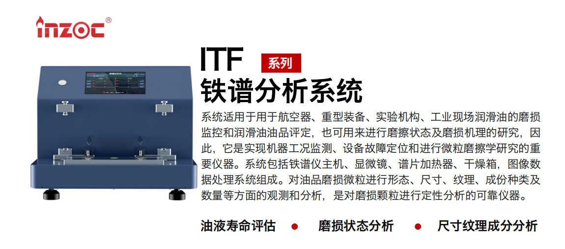 ITF油液鐵譜分析系統(tǒng)適用于用于航空器、重型裝備、實驗機構、工業(yè)現場潤滑油的磨損監(jiān)控和潤滑油油品評定，也可用來進行磨擦狀態(tài)及磨損機理的研究，因此，它是實現機器工況監(jiān)測、設備故障定位和進行微粒磨擦學研究的重要儀器。系統(tǒng)包括鐵譜儀主機、顯微鏡、譜片加熱器、干燥箱，圖像數據處理系統(tǒng)組成。對油品磨損微粒進行形態(tài)、尺寸、紋理、成份種類及數量等方面的觀測和分析，是對磨損顆粒進行定性分析的可靠儀器。
應用領域：鋼鐵、石化、盾構、電力、風電、大型設備、實驗室
適用油品：液壓油、透平油、柴機油、齒輪油、變壓器油
